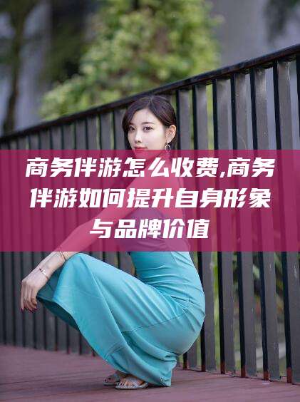 余姚商务伴游怎么收费,商务伴游如何提升自身形象与品牌价值