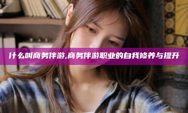 余姚什么叫商务伴游,商务伴游职业的自我修养与提升