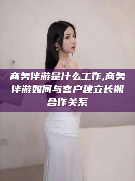 余姚商务伴游是什么工作,商务伴游如何与客户建立长期合作关系