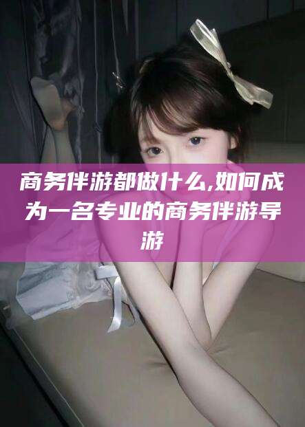 余姚商务伴游都做什么,如何成为一名专业的商务伴游导游