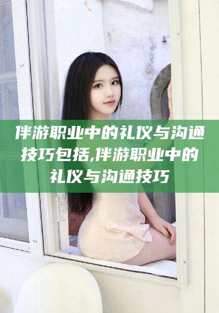 余姚伴游职业中的礼仪与沟通技巧包括,伴游职业中的礼仪与沟通技巧