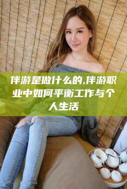 余姚伴游是做什么的,伴游职业中如何平衡工作与个人生活