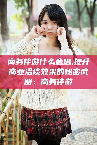 余姚商务伴游什么意思,提升商业洽谈效果的秘密武器：商务伴游