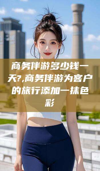 余姚商务伴游多少钱一天?,商务伴游为客户的旅行添加一抹色彩