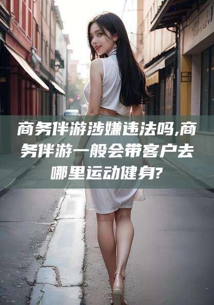 余姚商务伴游涉嫌违法吗,商务伴游一般会带客户去哪里运动健身?