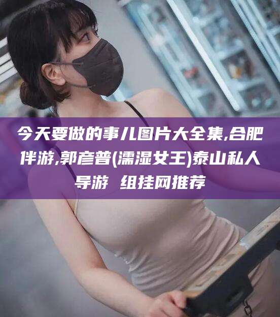 余姚今天要做的事儿图片大全集,合肥伴游,郭彦普(濡湿女王)泰山私人导游 组挂网推荐