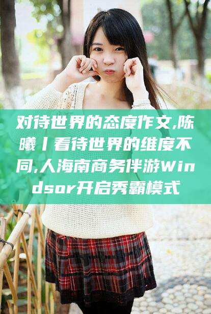 余姚对待世界的态度作文,陈曦丨看待世界的维度不同,人海南商务伴游Windsor开启秀霸模式