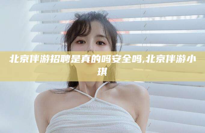 余姚北京伴游招聘是真的吗安全吗,北京伴游小琪