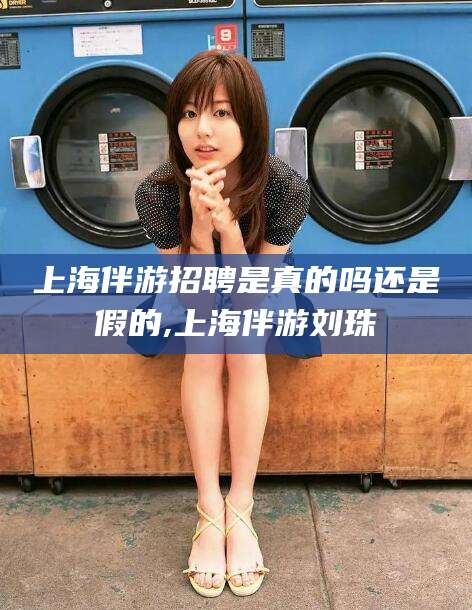 余姚上海伴游招聘是真的吗还是假的,上海伴游刘珠