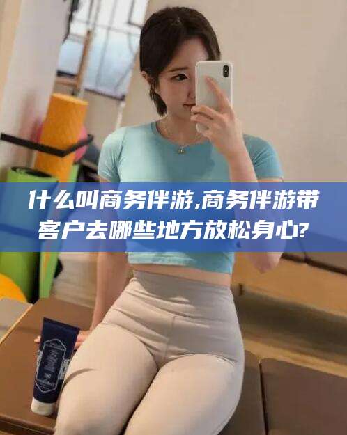 余姚什么叫商务伴游,商务伴游带客户去哪些地方放松身心?