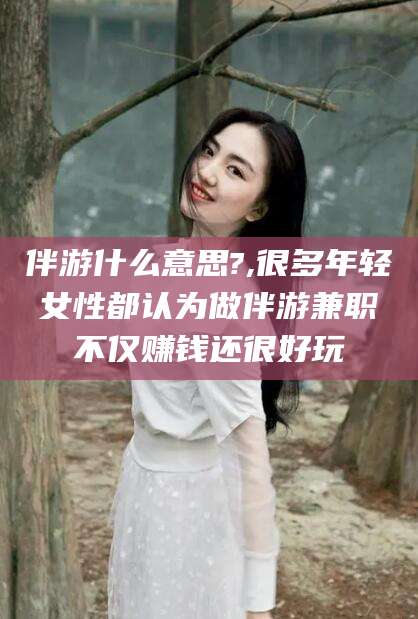 余姚伴游什么意思?,很多年轻女性都认为做伴游兼职不仅赚钱还很好玩
