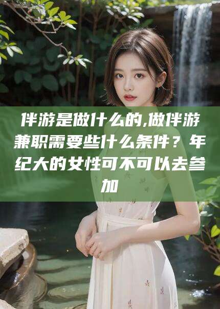 余姚伴游是做什么的,做伴游兼职需要些什么条件？年纪大的女性可不可以去参加