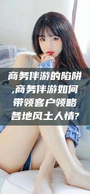 余姚商务伴游的陷阱,商务伴游如何带领客户领略各地风土人情?