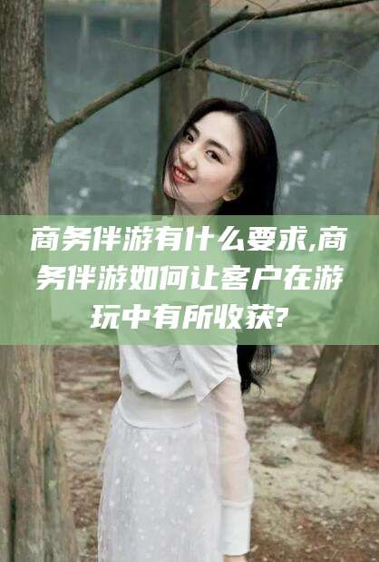 余姚商务伴游有什么要求,商务伴游如何让客户在游玩中有所收获?