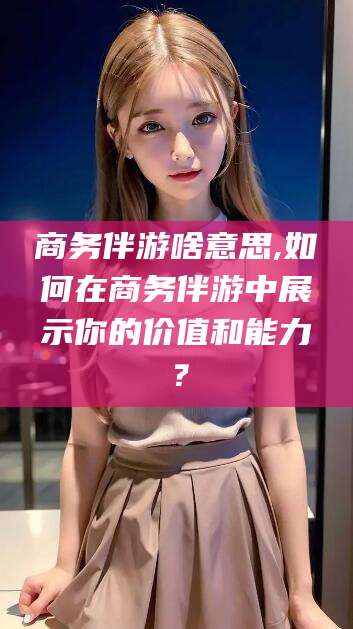 余姚商务伴游啥意思,如何在商务伴游中展示你的价值和能力？