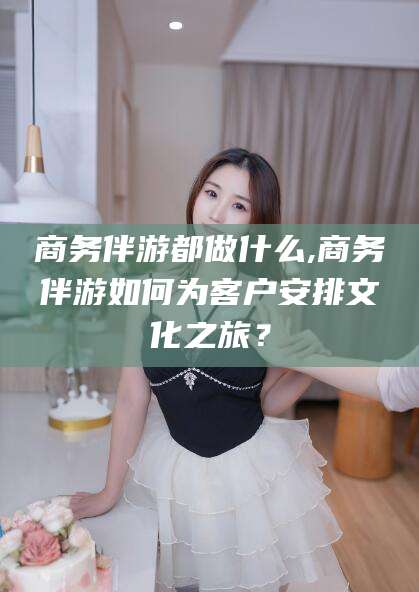 余姚商务伴游都做什么,商务伴游如何为客户安排文化之旅？