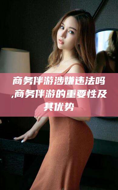 余姚商务伴游涉嫌违法吗,商务伴游的重要性及其优势