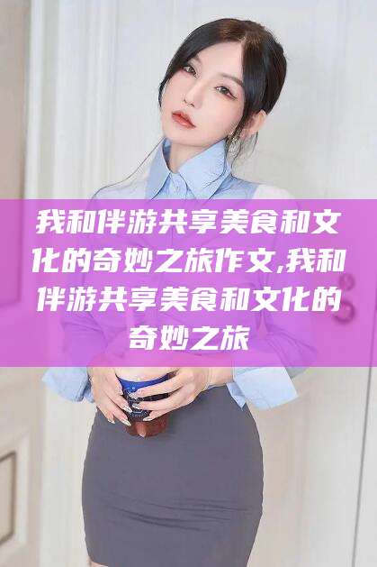余姚我和伴游共享美食和文化的奇妙之旅作文,我和伴游共享美食和文化的奇妙之旅