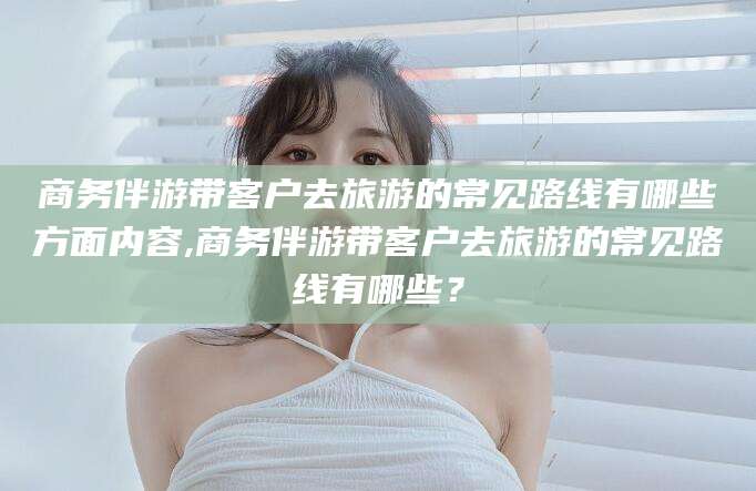 余姚商务伴游带客户去旅游的常见路线有哪些方面内容,商务伴游带客户去旅游的常见路线有哪些？