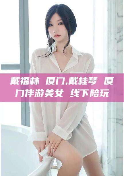 余姚戴福林 厦门,戴桂琴 厦门伴游美女 线下陪玩