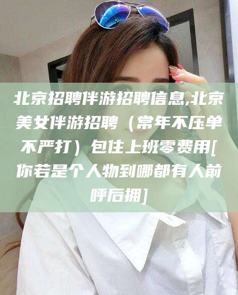 余姚北京招聘伴游招聘信息,北京美女伴游招聘（常年不压单不严打）包住上班零费用[你若是个人物到哪都有人前呼后拥]