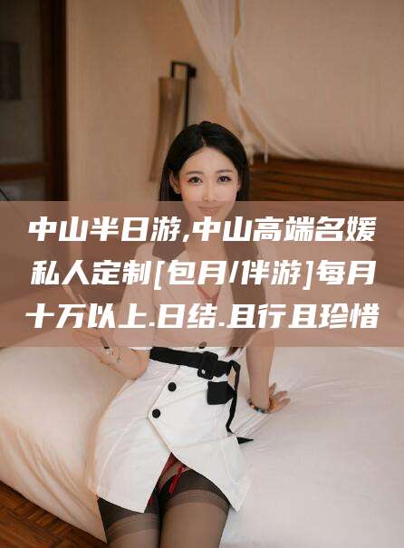 余姚中山半日游,中山高端名媛私人定制[包月/伴游]每月十万以上.日结.且行且珍惜