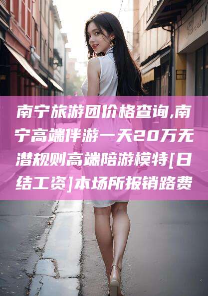 余姚南宁旅游团价格查询,南宁高端伴游一天20万无潜规则高端陪游模特[日结工资]本场所报销路费