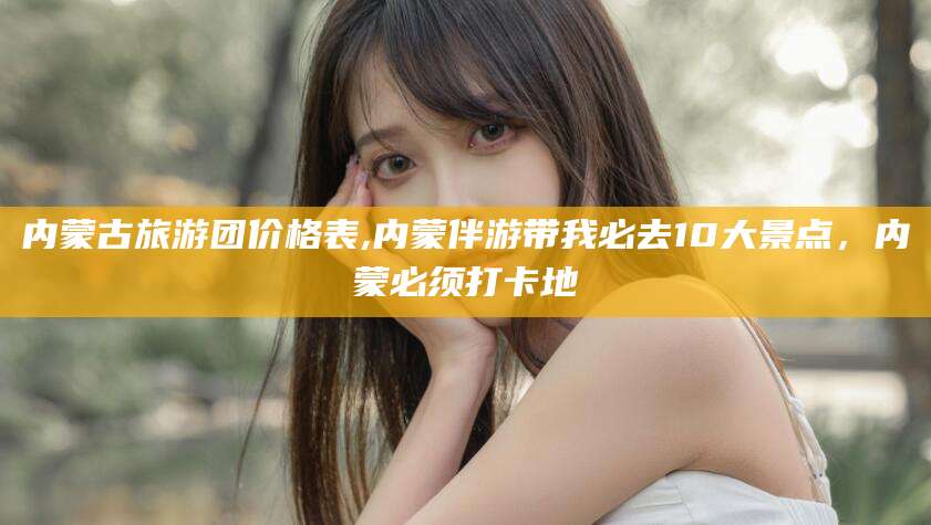 余姚内蒙古旅游团价格表,内蒙伴游带我必去10大景点，内蒙必须打卡地
