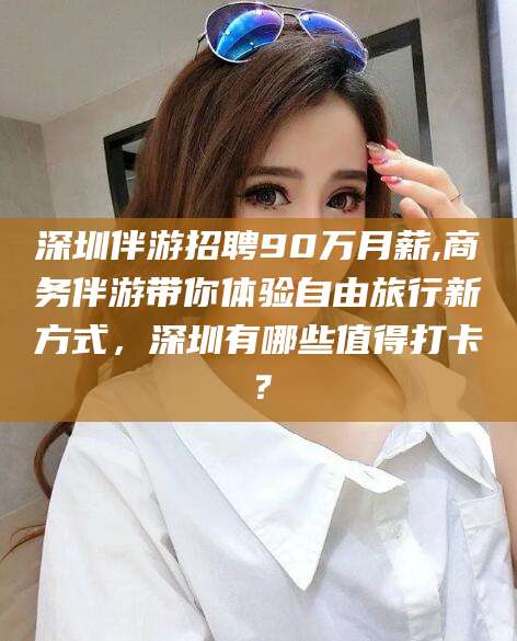 余姚深圳伴游招聘90万月薪,商务伴游带你体验自由旅行新方式，深圳有哪些值得打卡？