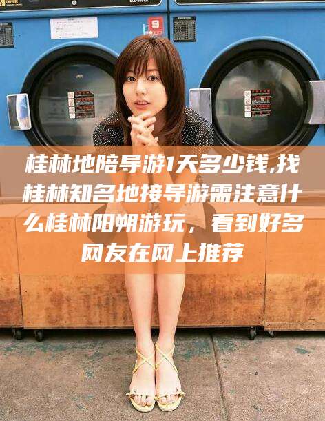 余姚桂林地陪导游1天多少钱,找桂林知名地接导游需注意什么桂林阳朔游玩，看到好多网友在网上推荐