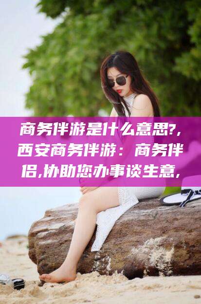 余姚商务伴游是什么意思?,西安商务伴游：商务伴侣,协助您办事谈生意,