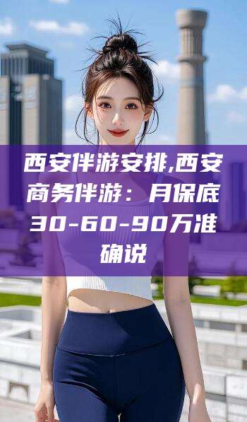 余姚西安伴游安排,西安商务伴游：月保底30-60-90万准确说