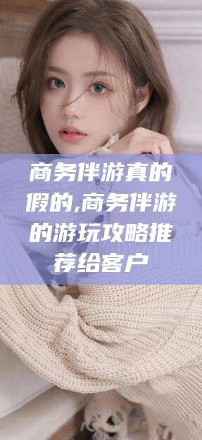 余姚商务伴游真的假的,商务伴游的游玩攻略推荐给客户