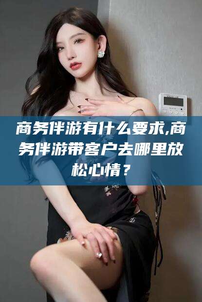 余姚商务伴游有什么要求,商务伴游带客户去哪里放松心情？