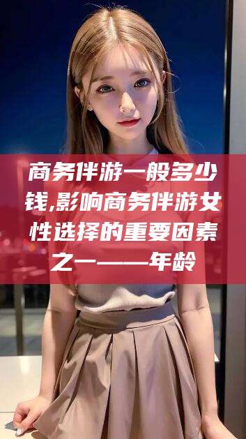 余姚商务伴游一般多少钱,影响商务伴游女性选择的重要因素之一——年龄