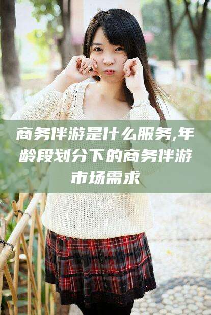 余姚商务伴游是什么服务,年龄段划分下的商务伴游市场需求