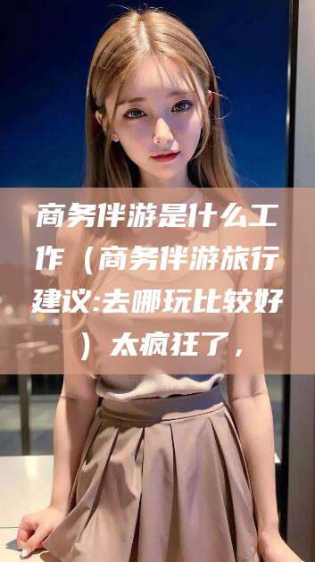 余姚商务伴游是什么工作（商务伴游旅行建议:去哪玩比较好）太疯狂了，