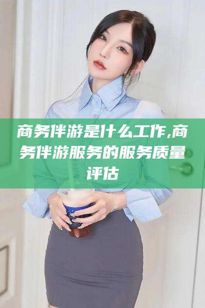 余姚商务伴游是什么工作,商务伴游服务的服务质量评估