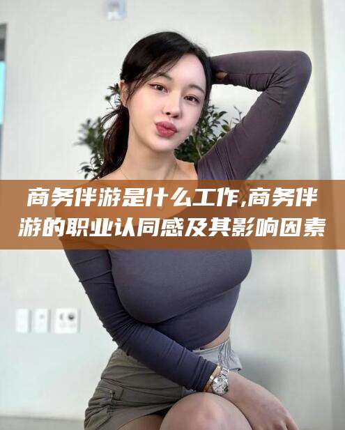 余姚商务伴游是什么工作,商务伴游的职业认同感及其影响因素