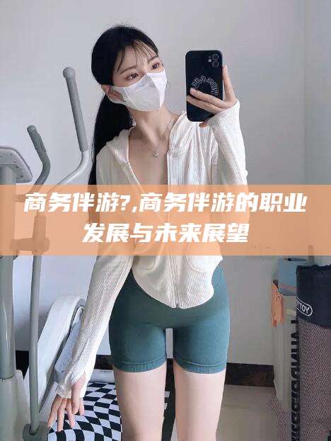 余姚商务伴游?,商务伴游的职业发展与未来展望