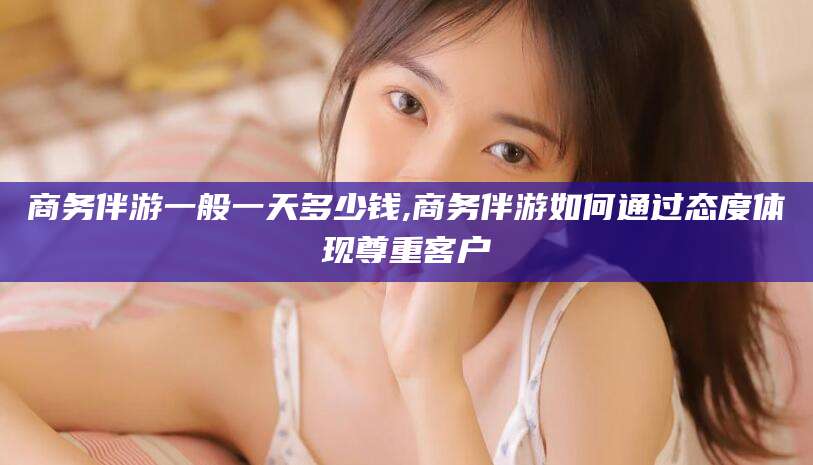 余姚商务伴游一般一天多少钱,商务伴游如何通过态度体现尊重客户