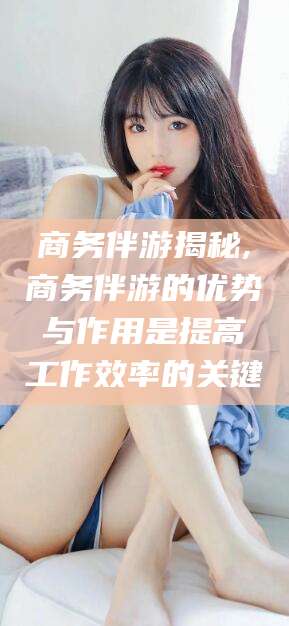 余姚商务伴游揭秘,商务伴游的优势与作用是提高工作效率的关键