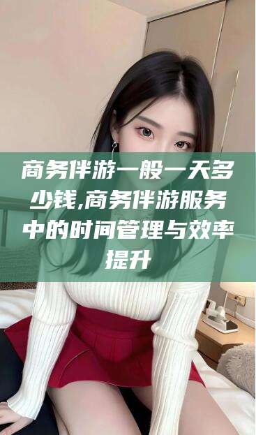 余姚商务伴游一般一天多少钱,商务伴游服务中的时间管理与效率提升